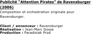 Publicité “Attention Pirates” de Ravensburger (2006)
Composition et orchestration originale pour Ravensburger.

Client / annonceur : Ravensburger
Réalisation : Jean-Marc Gosse
Production : Paradisiak Prod